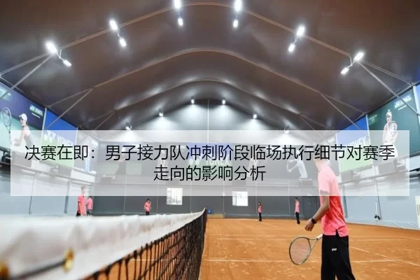 决赛在即：男子接力队冲刺阶段临场执行细节对赛季走向的影响分析